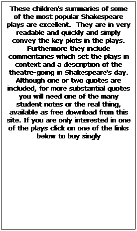 Text Box: These children's summaries of some of the most popular Shakespeare plays are excellent.  They are in very readable and quickly and simply convey the key plots in the plays. Furthermore they include commentaries which set the plays in context and a description of the theatre-going in Shakespeare's day. Although one or two quotes are included, for more substantial quotes you will need one of the many student notes or the real thing, available as free download from this site. If you are only interested in one of the plays click on one of the links below to buy singly
